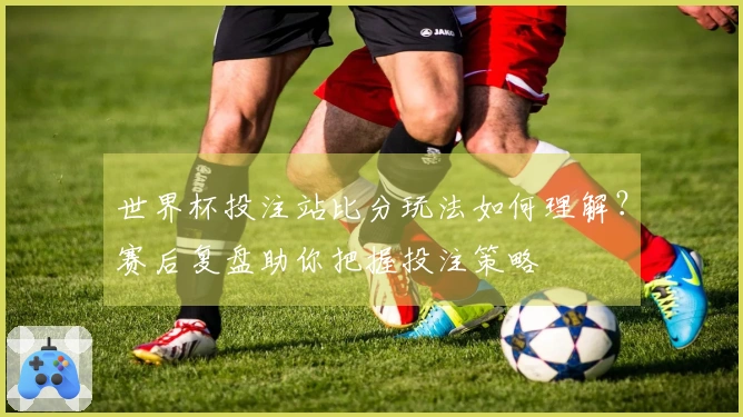 世界杯投注站比分玩法如何理解？赛后复盘助你把握投注策略